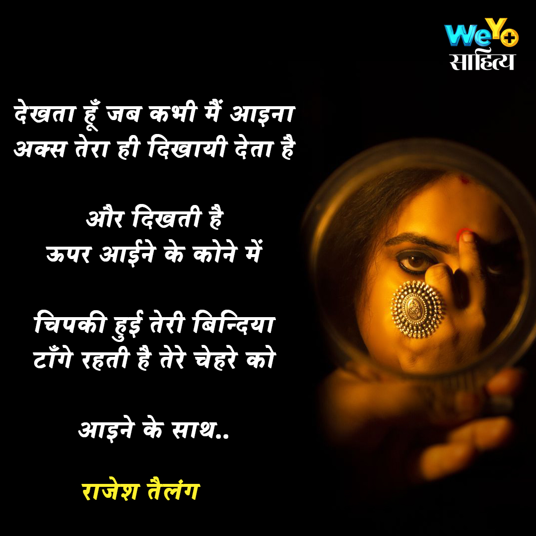 देखता हूँ जब कभी मैं आइना
अक्स तेरा ही दिखायी देता है

और दिखती है
ऊपर आईने के कोने में

चिपकी हुई तेरी बिन्दिया
टाँगे रहती है तेरे चेहरे को

आइने के साथ..

#पंक्तियाँ ~ राजेश तैलंग
@rajeshtailang