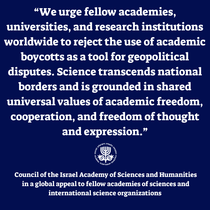 The Council of the Israel Academy of Sciences and Humanities expresses deep concern over the deteriorating status of Israeli science worldwide, following increasing signs of an academic boycott targeting Israeli research institutions and scientists. The Council calls on the