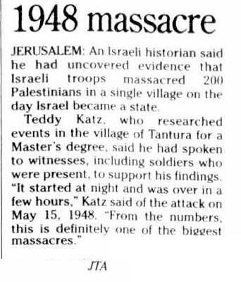 Before 7th October (THE Australian Jewish News Friday 28 January 2000, page 13) 1948 massacre JERUSALEM: An Israeli historian said he had uncovered evidence that Israeli troops massacred 200 Palestinians in a single village on the day Israel became a state. Teddy Katz,