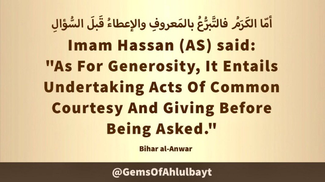 #ImamHassan (AS) said:

'As For Generosity, It Entails 
Undertaking Acts Of Common 
Courtesy And Giving Before 
Being Asked.'

#ImamHasan #YaHasan 
#YaHassan #AhlulBayt