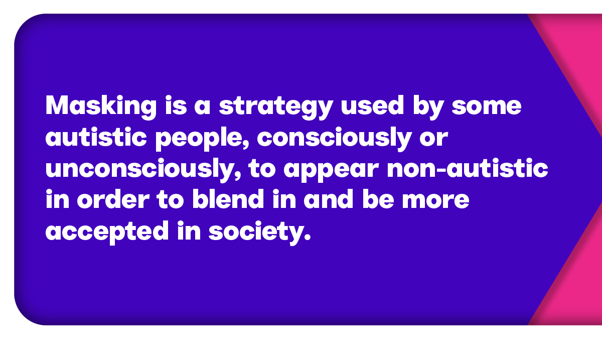 Masking is a strategy used by some autistic people, consciously or unconsciously, in order to fit in and be more accepted in society. It can come at a cost however, as it relies on suppressing natural behaviour and coping mechanisms. We asked autistic people to explain masking.