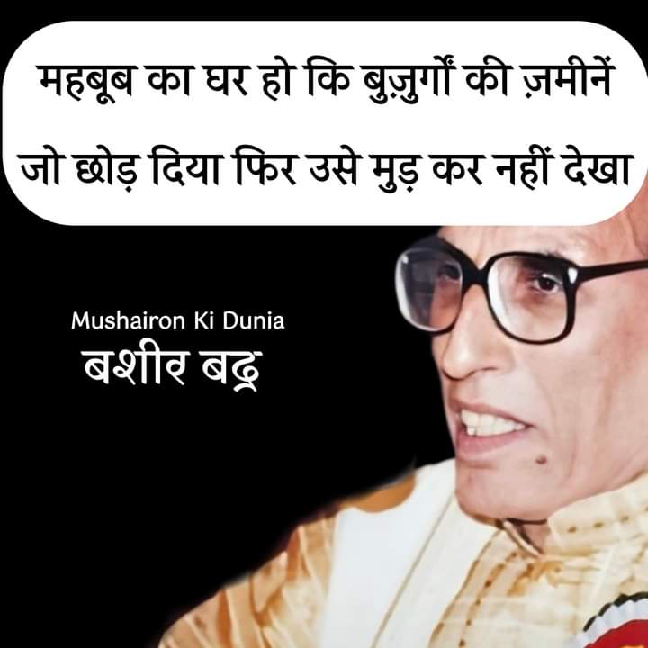 ये फूल मुझे कोई विरासत में मिले हैं 
तुम ने मिरा काँटों भरा बिस्तर नहीं देखा 
यारों की मोहब्बत का यक़ीं कर लिया मैं ने 
फूलों में छुपाया हुआ ख़ंजर नहीं देखा 

महबूब का घर हो कि बुज़ुर्गों की ज़मीनें 
जो छोड़ दिया फिर उसे मुड़ कर नहीं देखा 

        बशीर बद्र