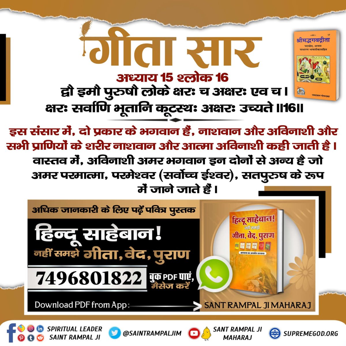 #Gita_Is_Divine_Knowledge
गीता अध्याय 15 श्लोक 16 
इस संसार में, दो प्रकार के भगवान हैं, नाशवान और अविनाशी और सभी प्राणियों के शरीर नाशवान और आत्मा अविनाशी कही जाती है। 
वास्तव में, अविनाशी भगवान इन दोनों से अन्य है जो अमर परमात्मा, परमेश्वर (सर्वोच्च ईश्वर), सतपुरुष के रूप है।