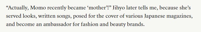 Jihyo 🤝 Momo

JIHYO ALSO CALLING MOMO MOTHER 😭

“Actually, Momo recently became ‘mother’!” Jihyo later tells me, because she’s served looks, written songs, posed for the cover of various Japanese magazines, and become an ambassador for fashion and beauty brands.