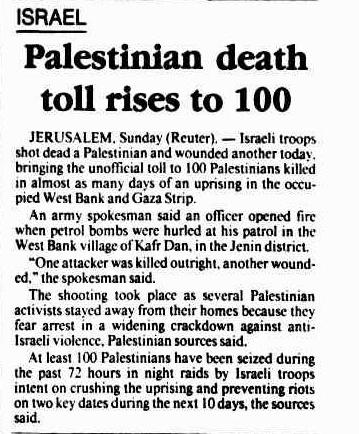 Before 7th October Canberra Times (Australia) ( Monday 21 March 1988, page 4 Palestinian death toll rises to 100 JERUSALEM, Sunday (Rcuter). — Israeli troops shot dead a Palestinian and wounded another today, bringing the unofficial toll to 100 Palestinians killed in almost