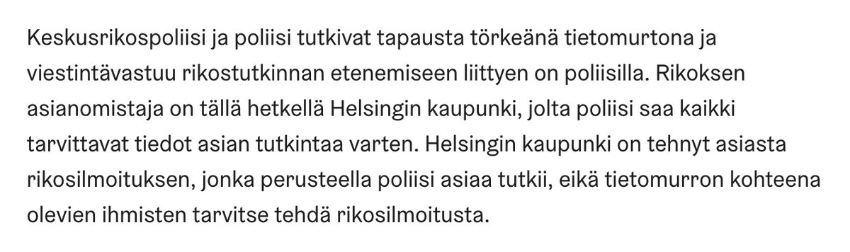 Pidän pulmallisena Helsingin viestintää siitä, että tietomurron kohteena olevien henkilöiden ei tarvitse tehdä rikosilmoitusta ja että asianomistaja on kaupunki. Tämä sivuuttaa kysymyksen siitä, onko kaupunki huolehtinut tietoturvallisuuteen liittyvistä velvollisuuksista. 1/3