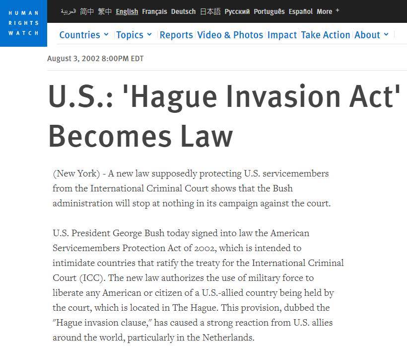 in 2002 the US signed the Hague Invasion Act into law, which states that if any US or NATO official is charged with war crimes at the International Criminal Court, the US will invade and destroy the city and court. Now watch them include Israel to that list soon