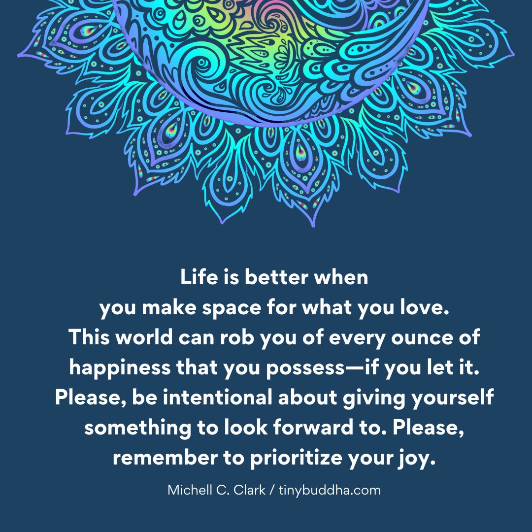 'Life is better when you make space for what you love. This world can rob you of every ounce of happiness that you possess—if you let it. Please, be intentional about giving yourself something to look forward to. Please, remember to prioritize your joy.” ~Michell C. Clark