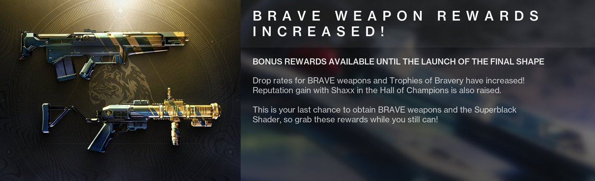 Earn increased drop rates for the following until the launch of The Final Shape:

◈ BRAVE weapons
◈ Trophies of Bravery

Plus, earn increased rep with Shaxx (Hall of Champions)