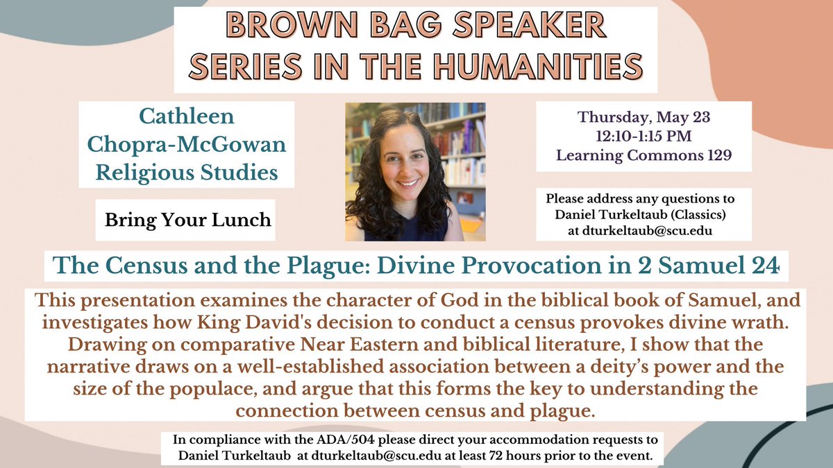 SCU Center for the Arts and Humanities (@scu_cah) on Twitter photo BROWN BAG SPEAKER SERIES IN THE HUMANITIES
presents:
Cathleen Chopra-McGowan (Religious Studies)
Thursday, May 23 at 12:10-1:15 pm
Learning Commons 129
The Census and the Plague: Divine Provocation in 2 Samuel 24
Bring Your Lunch!
Questions? dturkeltaub@scu.edu BROWN BAG SPEAKER SERIES IN THE HUMANITIES
presents:
Cathleen Chopra-McGowan (Religious Studies)
Thursday, May 23 at 12:10-1:15 pm
Learning Commons 129
The Census and the Plague: Divine Provocation in 2 Samuel 24
Bring Your Lunch!
Questions? dturkeltaub@scu.edu