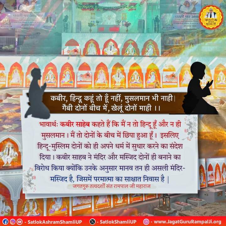 #GodMorningWednesday
#गीता_प्रभुदत्त_ज्ञान_है
कबीर साहेब कहते हैं कि मैं न तो हिन्दू हूँ और न ही मुसलमान । मैं तो दोनों के बीच में छिपा हुआ हूँ। इसलिए हिन्दू-मुस्लिम दोनों को ही अपने धर्म में सुधार करने का संदेश दिया। कबीर साहब ने मंदिर और मस्जिद दोनों ही बनाने का विरोध किया