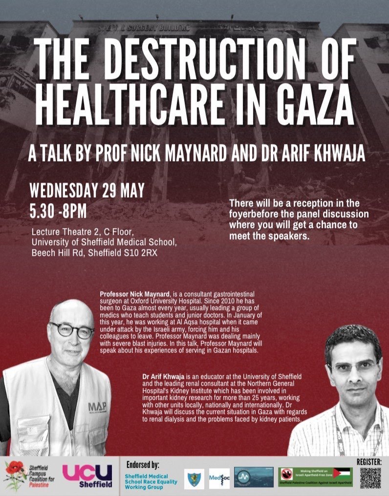 NEXT WEDNESDAY, 29 MAY, 17:30-20:00 @maynard_nick and @ArifKhwaja1 will speak on the Destruction of Healthcare in Gaza Co-hosted by ourselves and @sheffielducu, endorsed by @SheffieldMedSoc, @SheffBAMEMedics, @SheffSurgSoc, @Medact