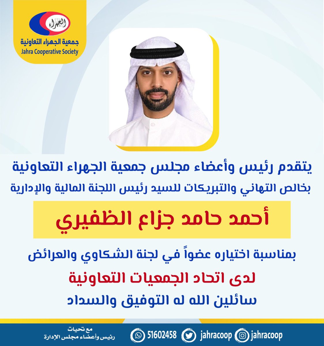 يتقدم رئيس وأعضاء مجلس إدارة
#جمعية_الجهراء التعاونية بخالص التهاني والتبريكات إلى رئيس اللجنة المالية والإدارية 
السيد / أحمد حامد جزاع الظفيري
لاختياره عضواً في لجنة الشكاوي والعرائض
لدى اتحاد الجمعيات التعاونية الإستهلاكية 
سائلين له التوفيق والسداد