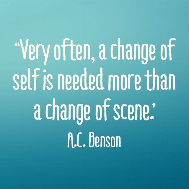 “Very often, a change of self is needed more than a change of scene.’ – A.C. Benson