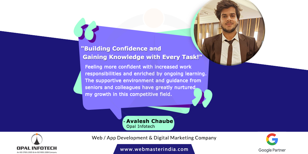 'Building Confidence and Gaining Knowledge with Every Task!'

Growing confidently with new work responsibilities and continuous learning in supportive environment with guidance from seniors and colleagues. - Avalesh Chaube

#OpalInfotech #EmployeeTestimonial #Quote #LifeAtOpal