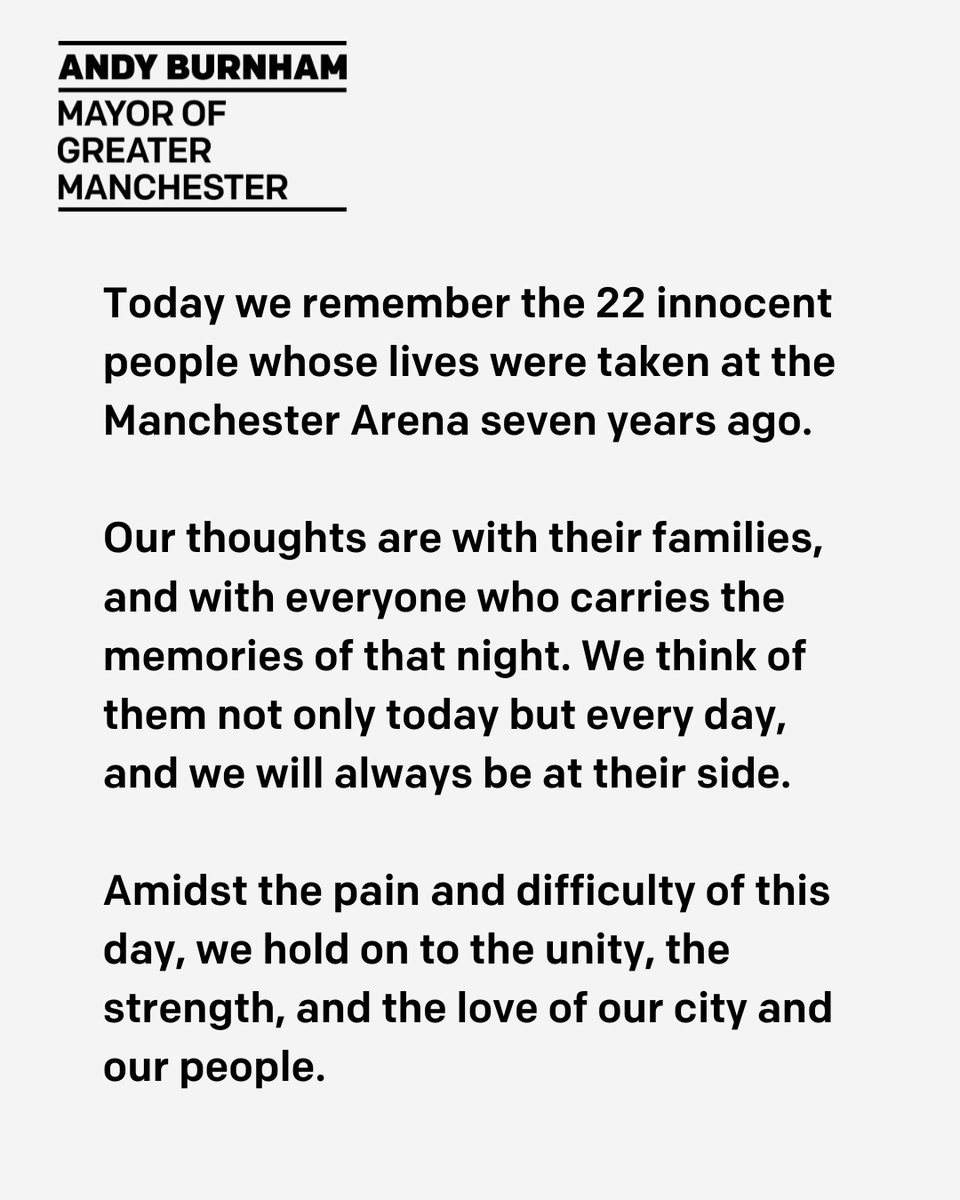 On this day we remember the 22 innocent people whose lives were taken on 22 May 2017, and we think of everyone who carries the memories of that night.
 
Greater Manchester will always be at your side.