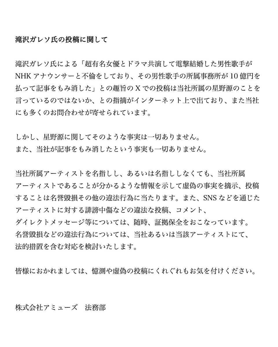 滝沢ガレソ氏によるXでの投稿に関連して、アミューズ所属の星野源の名前を挙げての憶測が拡散され当社にも多くのお問合せが寄せられています。 星野源において当該投稿にある事実は一切なく、また当社が記事をもみ消した事実も一切ありません。 虚偽の情報の拡散、発信には法的措置を検討いたします。