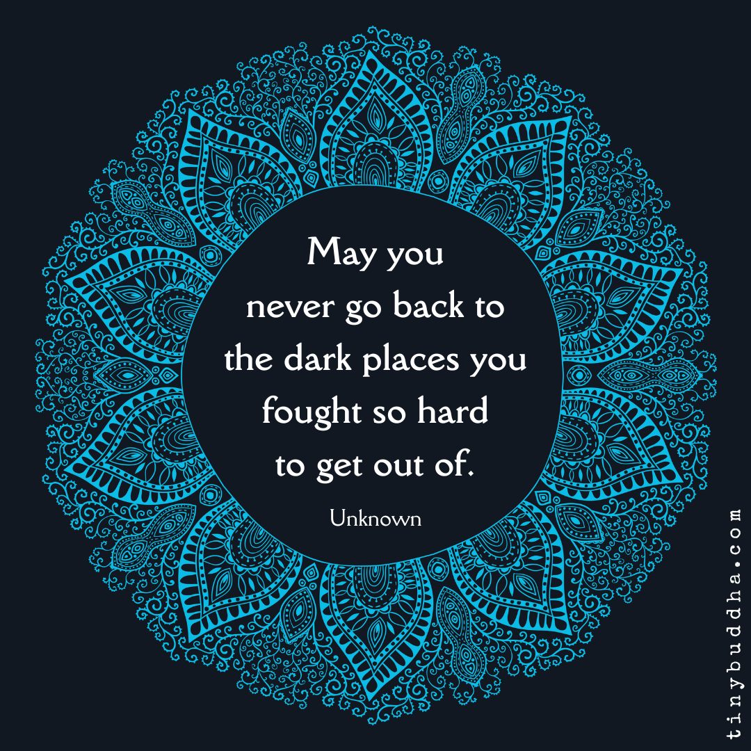 May you never go back to the dark places you fought so hard to get out of. - Unknown Author