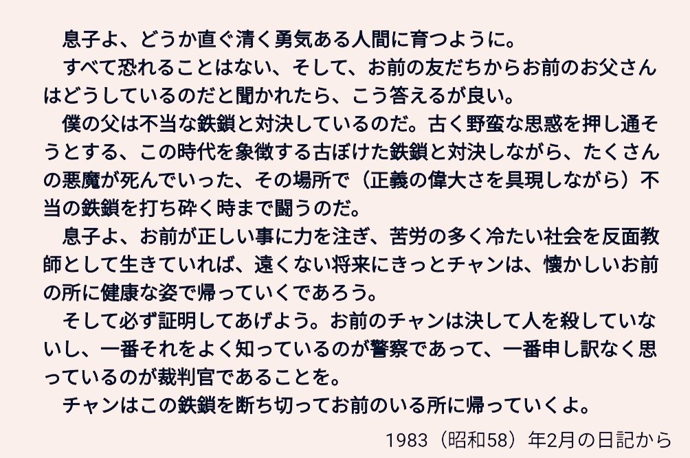 死刑確定から三年後の83年、離婚した妻との間の息子(事件当時2歳)に向け袴田巌さんが密かに綴っていた日記。

心情を綴った日記の内容で法的に無実を証明など出来ないが、言葉を生業にしてきた私は昔この文を読んだとき一瞬で確信した。「袴田さんは犯人でない」と。この文は犯人には絶対に書けない。