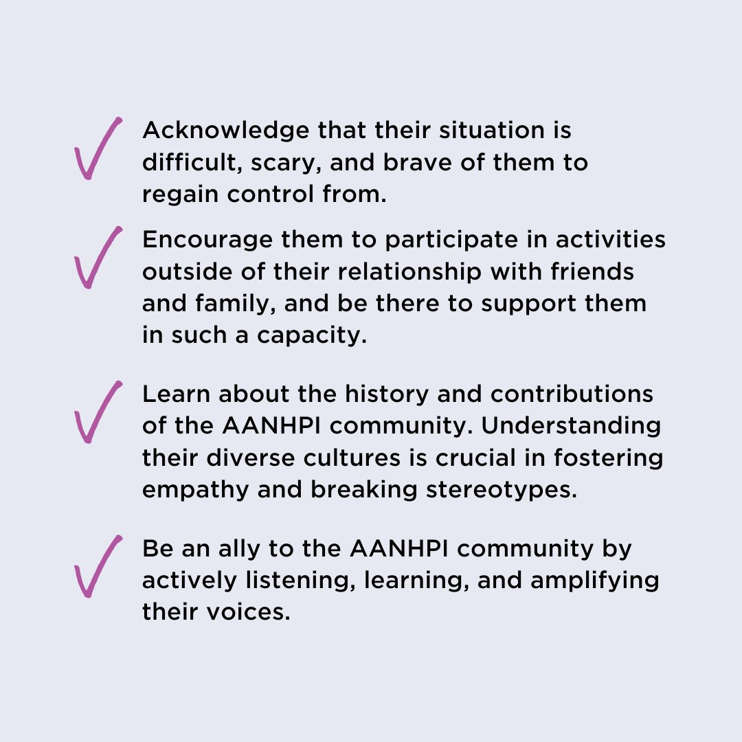 Leaving an abusive relationship is a highly personal decision, but all survivors benefit from having trusted people during this time. Since there can be many obstacles to reaching safety that AANHPI people face, it’s important to know how you can support survivors.