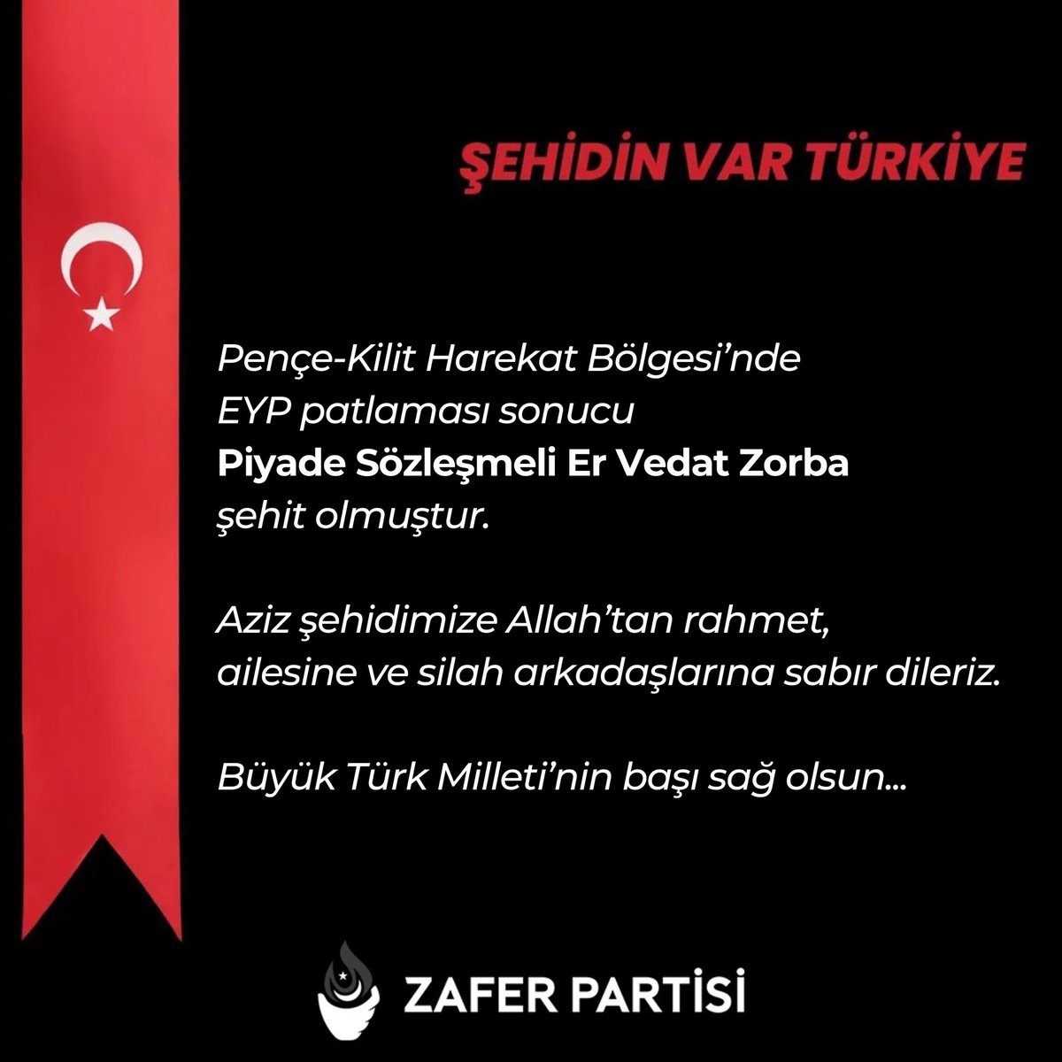 Pençe-Kilit Harekat Bölgesi’nde EYP patlaması sonucu Piyade Sözleşmeli Er Vedat Zorba şehit olmuştur. Aziz şehidimize Allah’tan rahmet, ailesine ve silah arkadaşlarına sabır dileriz. Büyük Türk Milleti’nin başı sağ olsun...