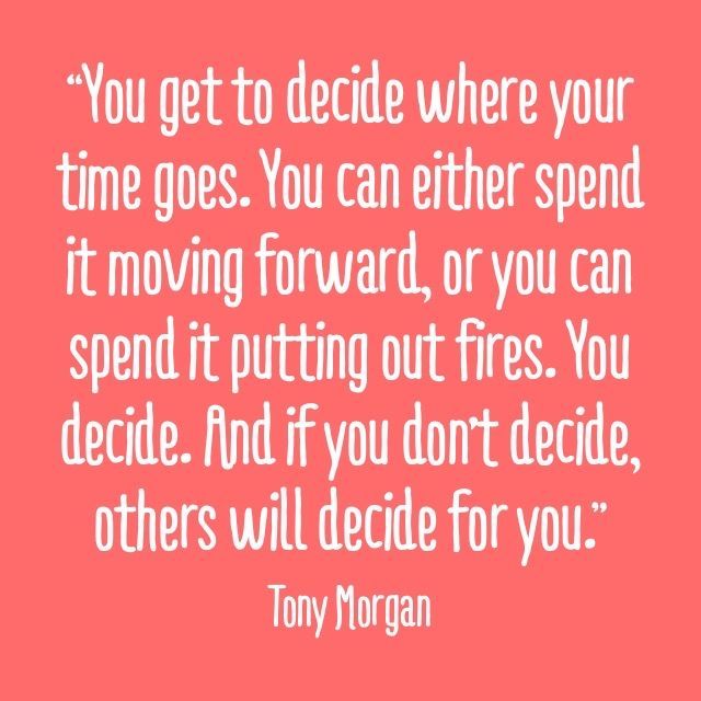 “You get to decide where your time goes. You can either spend it moving forward, or you can spend it putting out fires. You decide. And if you don’t decide, others will decide for you.” -Tony Morgan