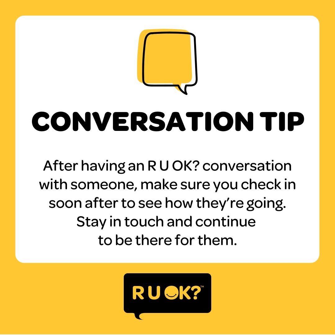 Checking in after an R U OK? conversation reminds people you are there for them.

Pop a reminder in your diary to call them (or catch up in person) in a couple of weeks. If they're really struggling, follow up with them sooner.

Find conversation tips at: bit.ly/2RzlAv8