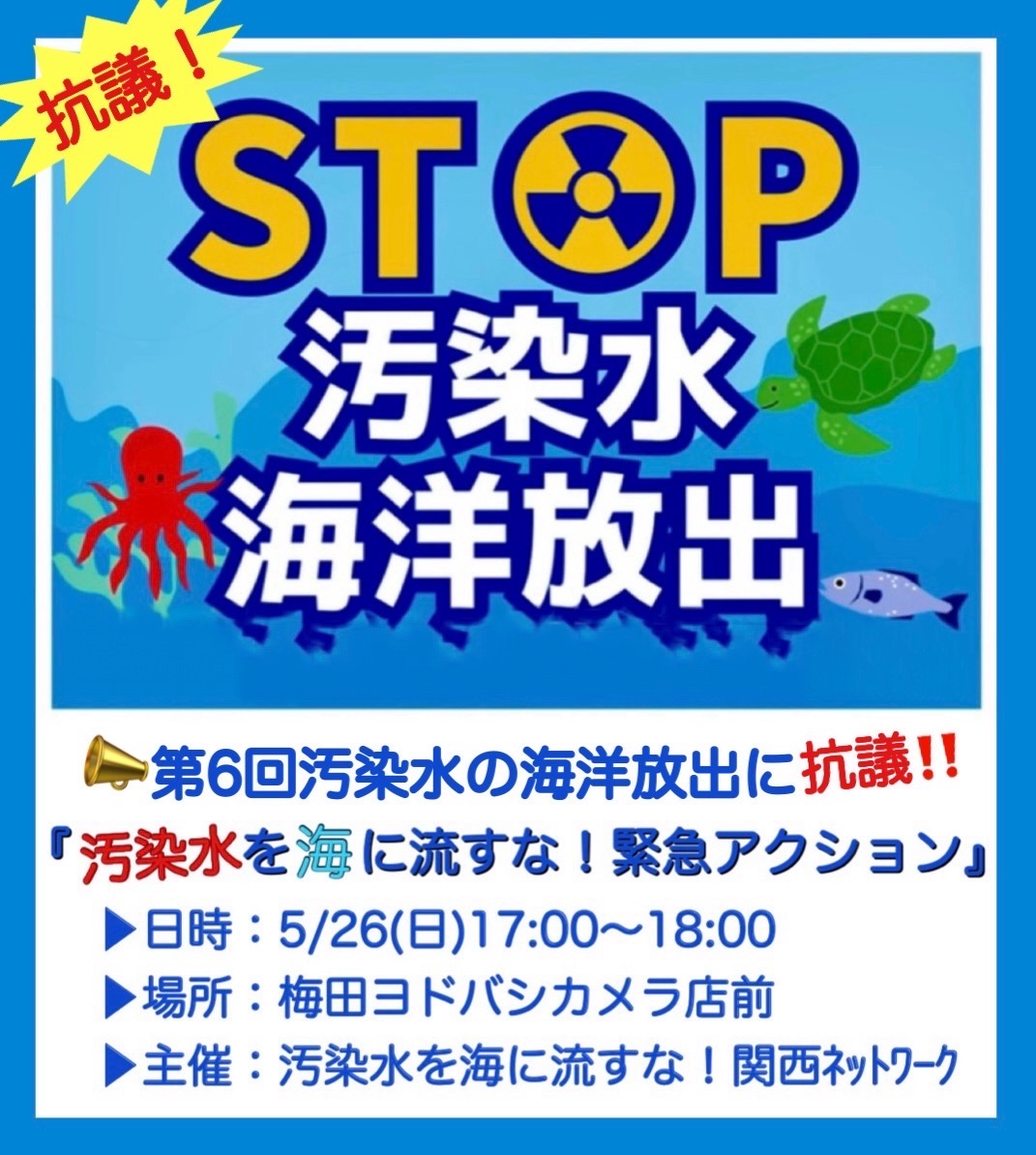 5/17から汚染水の第6回海洋放出が始まりました。これに抗議するため、 「汚染水を海に流すな！緊急アクション」を行ないます。  みなさんの参加を呼びかけます。   
日時：5月26日（日）17：00～18：00   
場所： ヨドバシカメラ梅田店１階東南入口 
内容：マイクアピール、スタンディング、チラシ配布