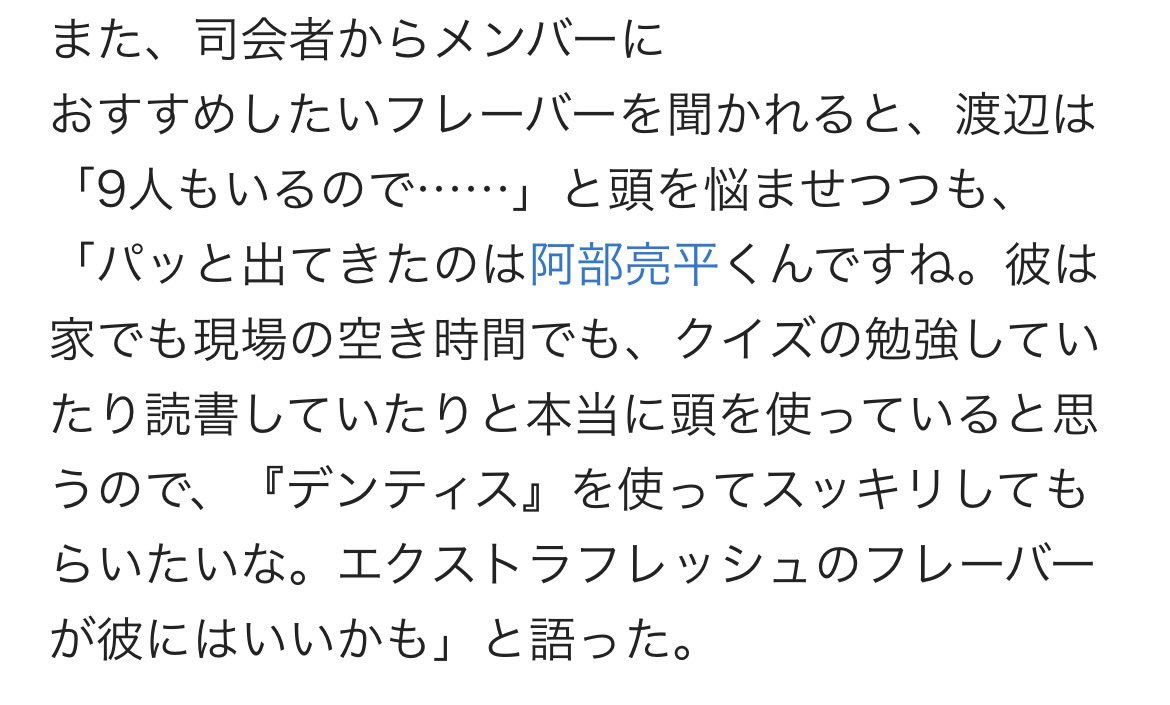 渡辺がメンバーにおすすめしたいフレーバーを聞かれて『パッと出てきたのは阿部亮平くんです。家でも現場の空き時間でもクイズの勉強や読書をしたりと本当に頭を使ってると思うのでデンティスを使ってスッキリしてもらいたい。エクストラフレッシュのフレーバーが彼には良いかも』
#渡辺翔太 #阿部亮平