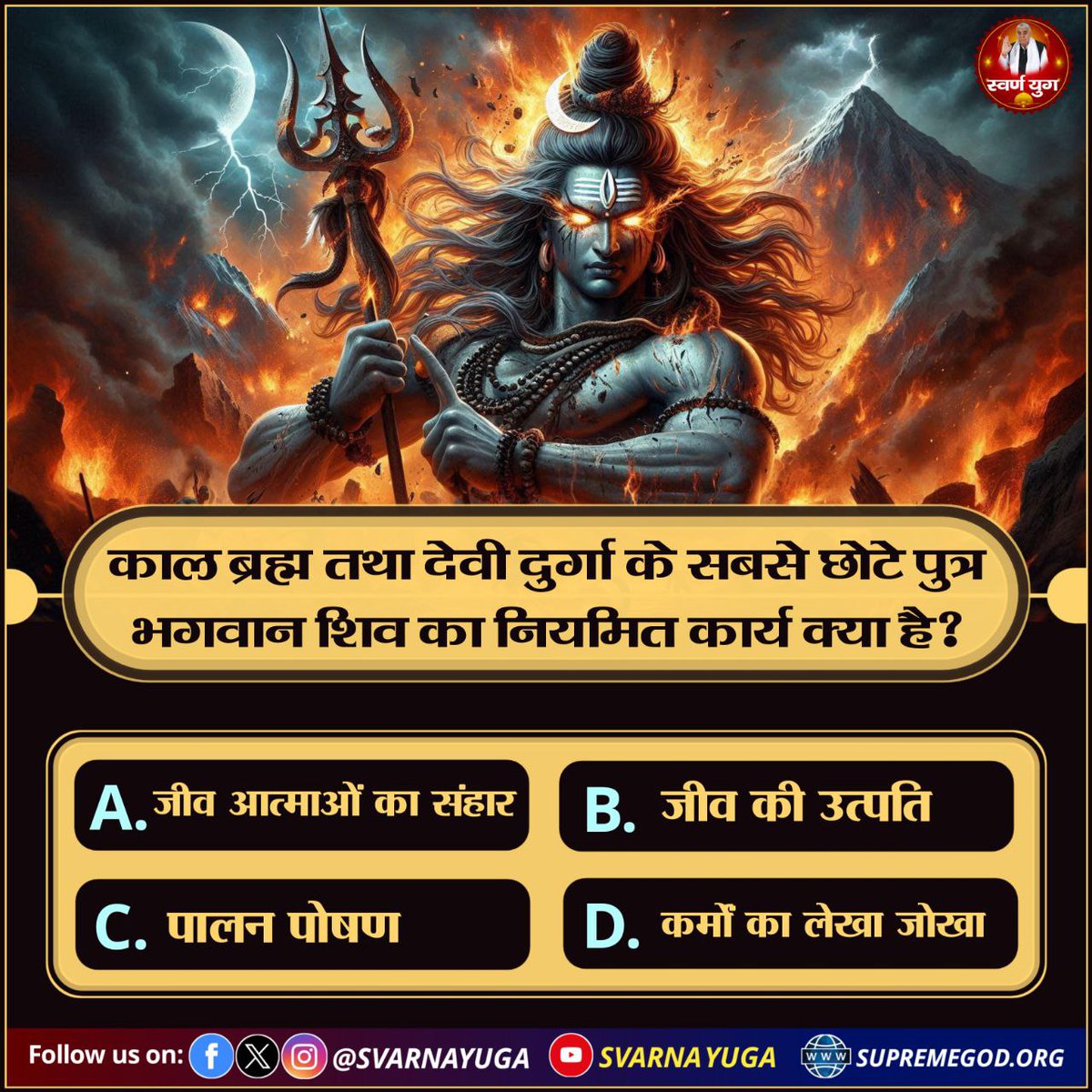 काल ब्रह्म तथा देवी दुर्गा के सबसे छोटे पुत्र 
भगवान शिव का नियमित कार्य क्या है? 
A. जीव आत्माओं का संहार 
B. जीव की उत्पति 
C. पालन पोषण 
D. कर्मों का लेखा जोखा
#PollOfTheDay