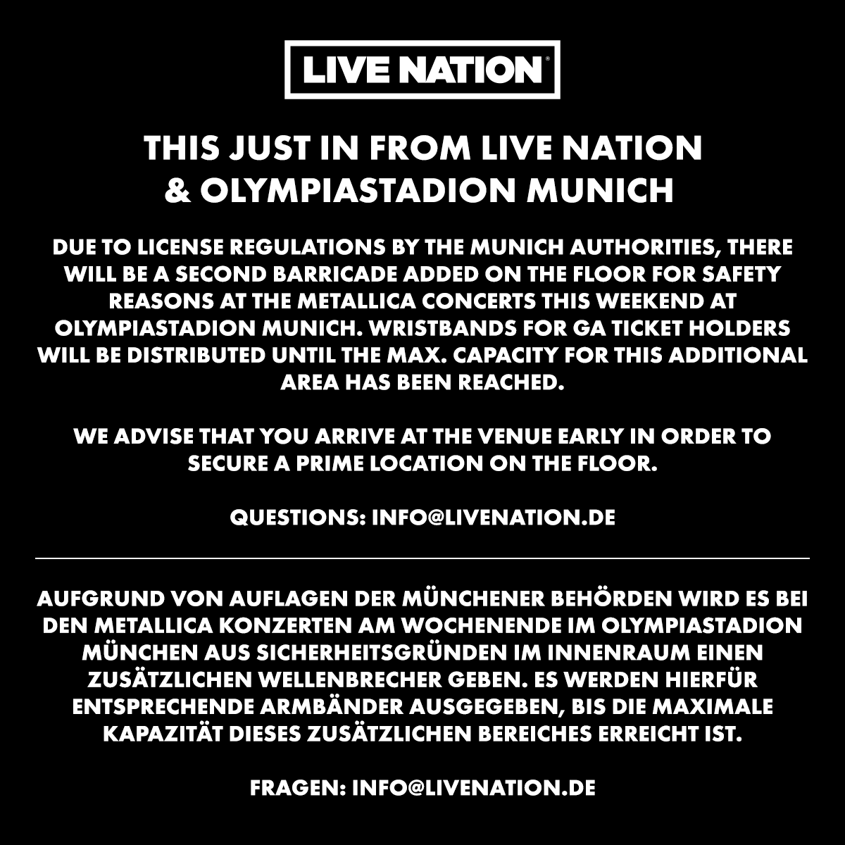Metallica's tweet photo. THIS JUST IN FROM LIVE NATION & OLYMPIASTADION MUNICH

Due to license regulations by the Munich authorities, there will be a second barricade added on the floor for safety reasons at the Metallica concerts this weekend at Olympiastadion Munich. Wristbands for GA ticket holders will be distributed until the max. capacity for this additional area has been reached.

We advise that you arrive at the venue early to secure a prime location on the floor.

Questions: info@livenation.de

Aufgrund von Auflagen der Münchener Behörden wird es bei den Metallica Konzerten am Wochenende im Olympiastadion München aus Sicherheitsgründen im Innenraum einen zusätzlichen Wellenbrecher geben. Es werden hierfür entsprechende Armbänder ausgegeben, bis die maximale Kapazität dieses zusätzlichen Bereiches erreicht ist.

Fragen: info@livenation.de