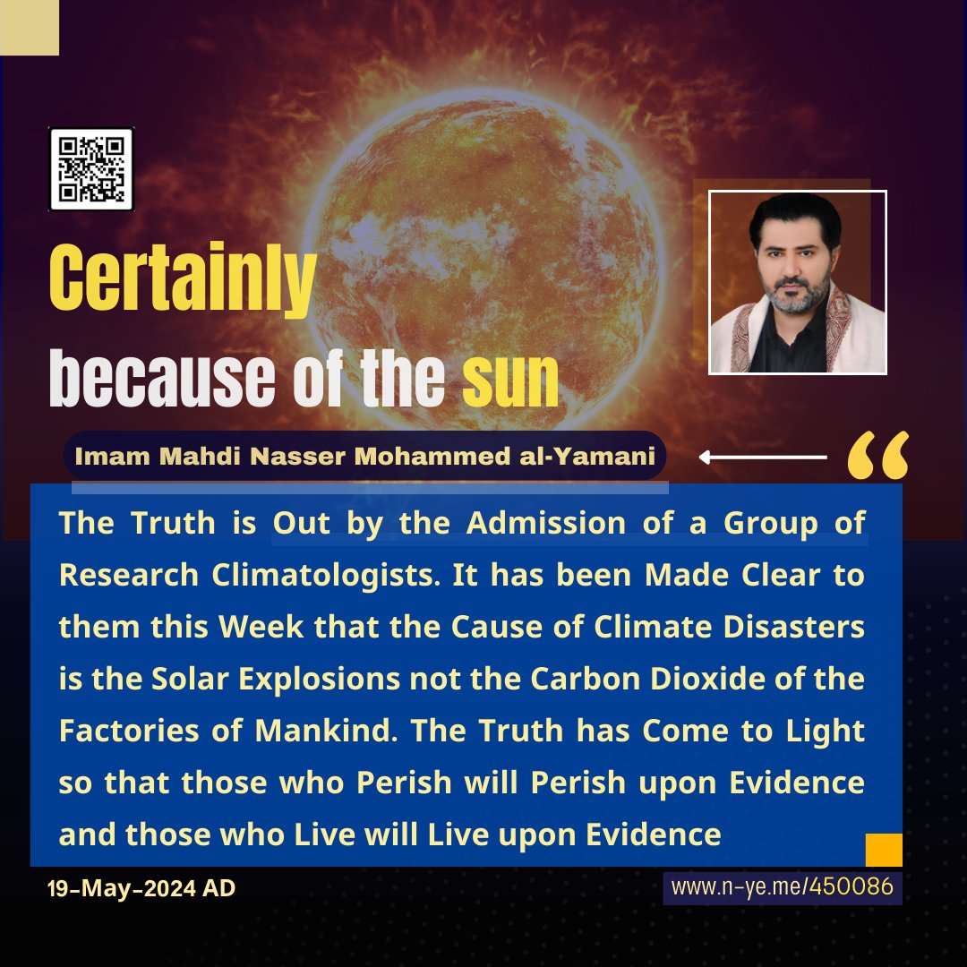 moradalshaif's tweet photo. 🚨The Truth is Out by the Admission of a Group of Research Climatologists. It has been Made Clear to them this Week that the Cause of Climate Disasters is the Solar Explosions not the Carbon Dioxide of the Factories of Mankind. 
✍️Imam Mahdi Nasser Mohammed al-Yamani
19-May-2024 AD 👇
https://t.co/zugPWQKYxH
The Truth is Out by the Admission of a Group of Research Climatologists. It has been Made Clear to them this Week that the Cause of Climate Disasters is the Solar Explosions not the Carbon Dioxide of the Factories of Mankind. The Truth has Come to Light so that those who Perish will Perish upon Evidence and those who Live will Live upon Evidence

Imam Mahdi Nasser Mohammed al-Yamani
11-Dhu’l Qaidah- 1445 AH
19-May-2024 AD
07:55 AM
(According to the Official Time of Mecca (Mother of Towns))

You will find the news under this :title
(العالم مُهدّد بموجة أعاصير وكوارث طبيعيّة سببها الشمس)
Translation
:
“The World is Threatened by a Wave of Hurricanes and Natural Disasters Caused by the Sun”.

This is the verification of the promise of Allaah in the clear verses of the Great Qur'an in the Word of Allaah the Exalted
:
{وَيَرَى الَّذِينَ أُوتُوا الْعِلْمَ الَّذِي أُنزِلَ إِلَيْكَ مِن رَّبِّكَ هُوَ الْحَقَّ وَيَهْدِي إِلَىٰ صِرَاطِ الْعَزِيزِ الْحَمِيدِ ﴿٦﴾}
صدق الله العظيم
[سورة سبأ]
Qur'an — Surah: Saba’ — Verse: 06

They are bashfully announcing the news on the British “Daily Mail” and many news channels and agencies. Why do not they broadcast to the world such important scientific news on different satellite channels? Is it because of shame since there is a generation of different backgrounds who have been raised to believe that climate changes are due to the carbon dioxide gas emitted from humans' factories causing global warming which led to the climate changes of the Earth? This has been a predominant theory for all climatologists. They believe that climate change is because of factories' carbon dioxide emissions. They also admitted that their knowledge is limited to the fact that solar explosions temporarily affect only electricity generators, communication networks, radio, and GPS, and they are not involved with climate change, floods, and land and sea hurricanes
.

I have endlessly argued with them that the secret behind climate change lies in causing solar explosions due to the skirmishes of the Planet Saqar which in turn affected the Sun and Moon. They excluded solar explosions to be the reason for climate change. This is what has long been known for all the Arab and non-Arab climatologists. However, none disagreed with them in the whole world except for one person only, me, the caliph of Allaah, Imam Mahdi Nasser Mohammed al-Yamani. My truthful ruling has been founded on the power of knowledge of the true clarification of the Qur'an in the clear verses of the Qur'an. They have turned away from him for 20 years, but the truth has been clarified to them to be in the challenge of the Imam Mahdi Nasser Mohammed al-Yamani. This being the case, why do they low-key announce the news in writing on the websites of both channels and news?! Or it is an act of arrogance because the news came verifying the truth in the statements of Imam Mahdi Nasser Mohammed al-Yamani? You shall find the news using these search words
:
(العالم مُهدّد بموجة أعاصير وكوارث طبيعيّة سببها الشمس)
Translation: The World is Threatened by a Wave of Hurricanes and Natural Disasters Caused by the Sun
.
Then, I hold the argument against them with the truth and say
:
In the name of Allaah, the Most Gracious, the Most Merciful. O Astronomers and Climatologists, did not I tell you that I know from Allaah that which you do not know, and that Planet Saqar is affecting the Sun forcing it to consecutively send major solar explosions, causing the calamities of Allaah’s cosmic war like floods and hurricanes and other so-called climate disasters? It has been cleared to you that they are not because of the greenhouse gases that all climate scientists, whether Arab or non-Arab, have taught you that the cause of climate disasters is due to the emissions from your factories, cars, and all your engines emitting greenhouse gases and that they, specifically, have caused global warming on planet Earth.

But you find Imam Mahdi Nasser Mohammed al-Yamani marching to the beat of another drum and declaring absolute disbelief in your unscientific theory, stating that it has no divine authority from Allaah and teaching you that it (the so-called global warming theory) happens due to the approach of the planet Saqar, which affected the sun, causing solar explosions that in turn affect the Earth's climate. The cause is the planet Saqar during its approach from a distant place, declaring the war of skirmishes from afar. However, the impact is now growing larger and larger, from the radiant sun and the thermal dark planet Saqar, until it comes to them suddenly, startling them, and they cannot avert it, nor can they be helped. Rather, the reality of its coming becomes clear to them because of its impact in the war of skirmishes from a distant place, similar to its effect on the sun.
So here are the non-Arab climatologists after the recent consecutive major solar explosions, during May 2024, noticed the increase in climate disasters and doubted that they were caused by the greenhouse gas theory. They proposed that climate changes are due to the sun. Therefore, they conducted scientific research, tracking the dates of all solar explosions throughout the years. Then they looked at the timeline of climate disaster events and found that they occurred shortly after the solar explosions. It became evident to them that indeed, climate changes occurred in the sun, not due to greenhouse gases on Earth. Does not this mean that the theory of global warming is no longer accurate, not even by 1%? The truth has come to light, despite the denial of those who deny it so that he who lives, lives upon evidence and he who perishes, perishes upon evidence
.

It has become clear to all researchers and followers that the truth lies with Imam Mahdi Nasser Mohammed Al-Yamani, who has consistently, for the past twenty years, denounced the theory of greenhouse gas emissions. For twenty years, I have been saying: O people, fear Allaah, the One, the Overpowering, for you have entered into the war of skirmishes owing to the approach of the Planet Saqar from a place far off, affecting the radiant Sun. Planet Saqar does not require to be illuminated by another radiant body (like the moon. It gets its light from the Sun) because it is a thermal radiant body. The first thing affected is the sun itself, being fundamentally a radiant and fiery source of heat. Its temperature increased and its solar explosions became more frequent than usual. What matters to us is the acknowledgment by the research group of climatologists and the conclusion of their research this week that the climate disasters occurring on planet Earth have shown them the truth: that they are indeed due to the climate changes occurring in the sun itself. This means an admission from them of the fallacy of their theory that it is due to greenhouse gases, as it is not logical that the Earth could affect the sun due to greenhouse gases produced by humans
.

And the question is: why has not this important news been announced on both Arab and non-Arab channels? Is it an act of arrogance towards the Caliph of Allaah, Imam Mahdi Nasser Mohammed al-Yamani? Therefore, I hold the argument against all decision-makers in the Arab and non-Arab worlds and their peoples and say: Only those with understanding minds will take heed before the painful torment amid the upcoming summer, which begins on 21-06-2024 AD, and I am confirming it is happening in year 1445 AH. And I give tidings to all those who are arrogant towards Allaah and His Caliph of a painful torment, so be prepared for the rise of the temperature to (151) degrees Celsius. This statement is decisive and is not to be taken for amusement. Verily, the curse of Allaah is upon the liars who have been shown the truth of the true clarification of the Great Quran by Allaah’s caliph, Imam Mahdi Nasser Mohammed Al-Yamani., but arrogance led them to sin, and for them is only Hell. So who will save them from a torment of heat of 151 degrees by the command of Allaah, the One, the Overpowering? God did not wrong them, but they wronged themselves. Given that the summer of the sun combined with the summer of Saqar is imminent, where is the refuge, O you who have transgressed limits on Earth and spread corruption therein? Surely, your Lord is ever watchful
.

O Allaah, I bear witness that You are the Truth and Your promise is true. So, include me among the witnesses and all (my) honored supporters. Indeed, You do not waste the reward of the doers of good. O Allaah, reward them on my behalf with the best of rewards, and You are the best of those who show gratitude. O Allaah, guide the misguided among Your servants in whichever way you like, for You know them better than Your servant, and You know how will they who have not turned to their Lord to guide their hearts in the era of dialogue before the appearance acknowledge the truth and be guided. As for those who earned Your wrath, enemies of Your pleasure within, from among Your servants, it is the same for them whether You warn them or do not, they will not believe, as they hate the call of truth from their Lord, on purpose. Consequently, I give them tidings of a severe torment from the planet Saqar, and to Allaah all matters return, and He knows what is in the hearts of His servants. Let this statement be spread intensively on the widest scale, seeking forgiveness from your Lord, so perhaps they will fear Him. Judgement belongs to Allaah the best of Judges
.
Peace be on the messengers and all praise is due to Allaah the Lord of the Worlds
Allaah’s caliph on the whole world, the servant and caliph of Allaah, Imam Mahdi Nasser Mohammed al-Yamani