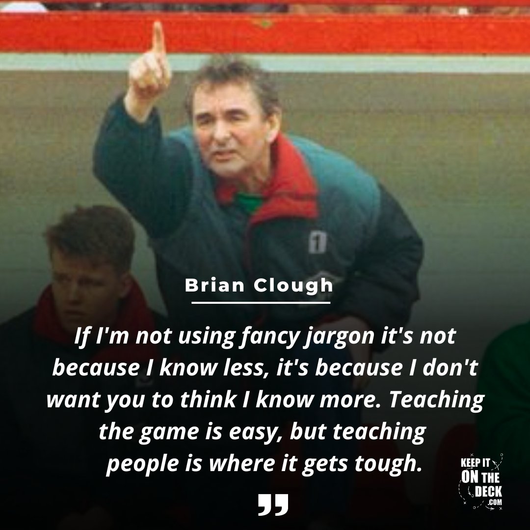 'If I'm not using fancy jargon it's not because I know less, it's because I don't want you to think I know more. 𝐓𝐞𝐚𝐜𝐡𝐢𝐧𝐠 𝐭𝐡𝐞 𝐠𝐚𝐦𝐞 𝐢𝐬 𝐞𝐚𝐬𝐲, 𝐛𝐮𝐭 𝐭𝐞𝐚𝐜𝐡𝐢𝐧𝐠 𝐩𝐞𝐨𝐩𝐥𝐞 𝐢𝐬 𝐰𝐡𝐞𝐫𝐞 𝐢𝐭 𝐠𝐞𝐭𝐬 𝐭𝐨𝐮𝐠𝐡.' - Brian Clough