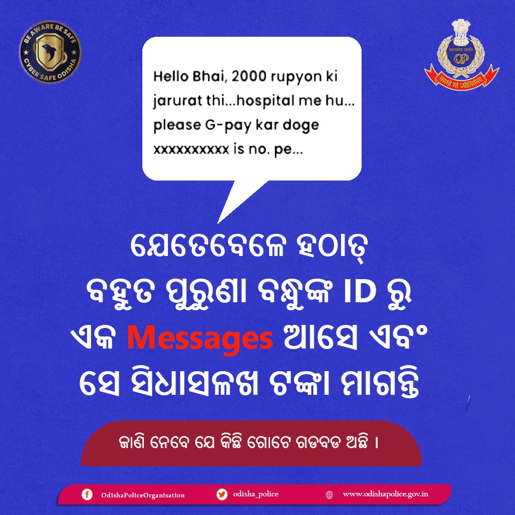 ଜଣେ ପରିଚିତ ବ୍ୟକ୍ତିଙ୍କ ID ବ୍ୟବହାର କରି, ହ୍ୟାକରମାନେ ସୋସିଆଲ ମିଡିଆ ଆକାଉଣ୍ଟରେ ଟଙ୍କା ମାଗୁଛନ୍ତି | ସୋସିଆଲ ମିଡିଆରେ ଆସୁଥିବା ଏହିପରି message ଉପରେ ଟଙ୍କା ଦେବା ପୂର୍ବରୁ ଦୟାକରି ଭଲ ଭାବରେ ଯାଞ୍ଚ କରନ୍ତୁ । ସତର୍କ ରୁହନ୍ତୁ, ସଜାଗ ରୁହନ୍ତୁ ।