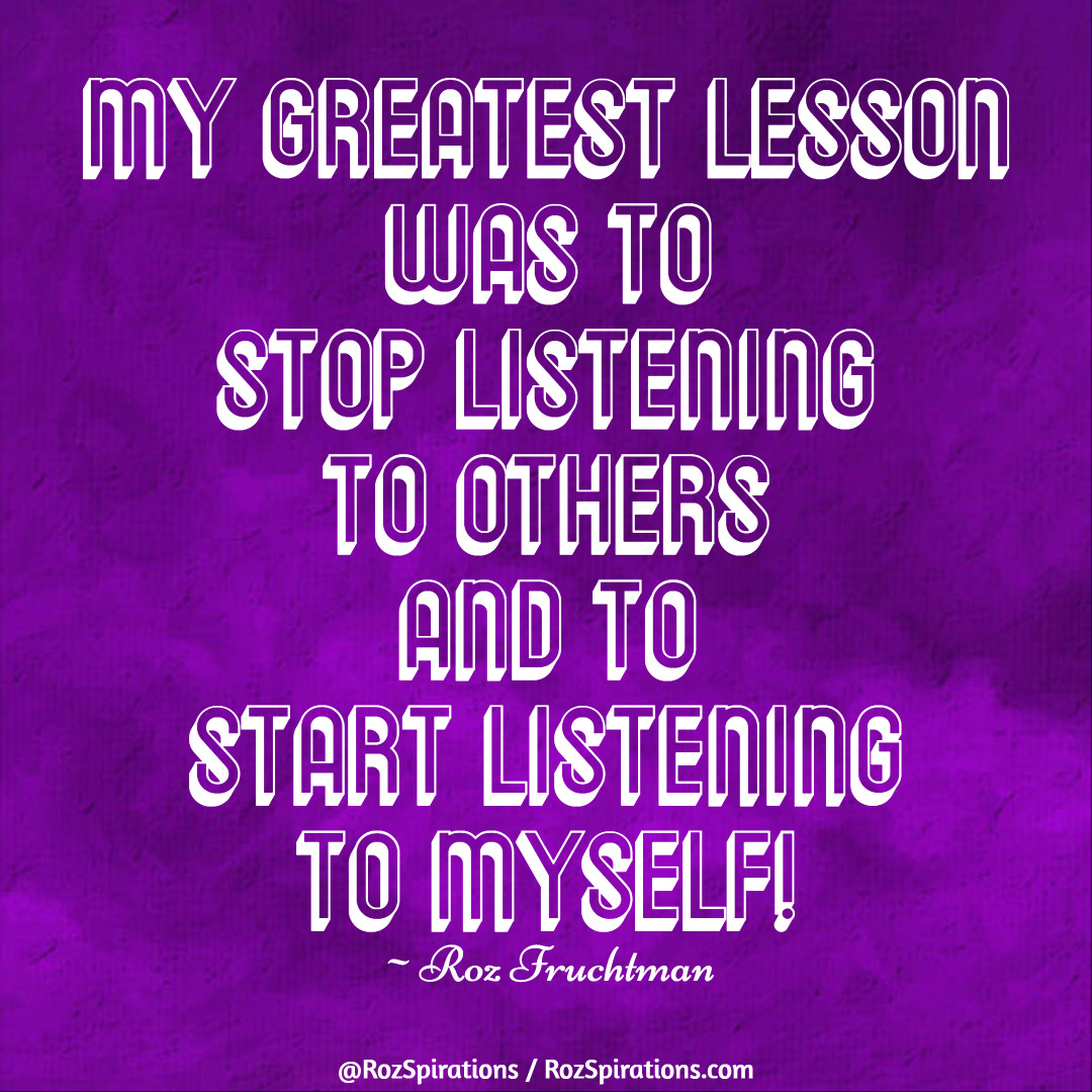 My greatest lesson was to stop listening to others and to start listening to myself! ~Roz Fruchtman

#RozSpirations #InspirationalInfluencer #LoveTrain #JoyTrain #SuccessTrain #qotd #quote #quotes