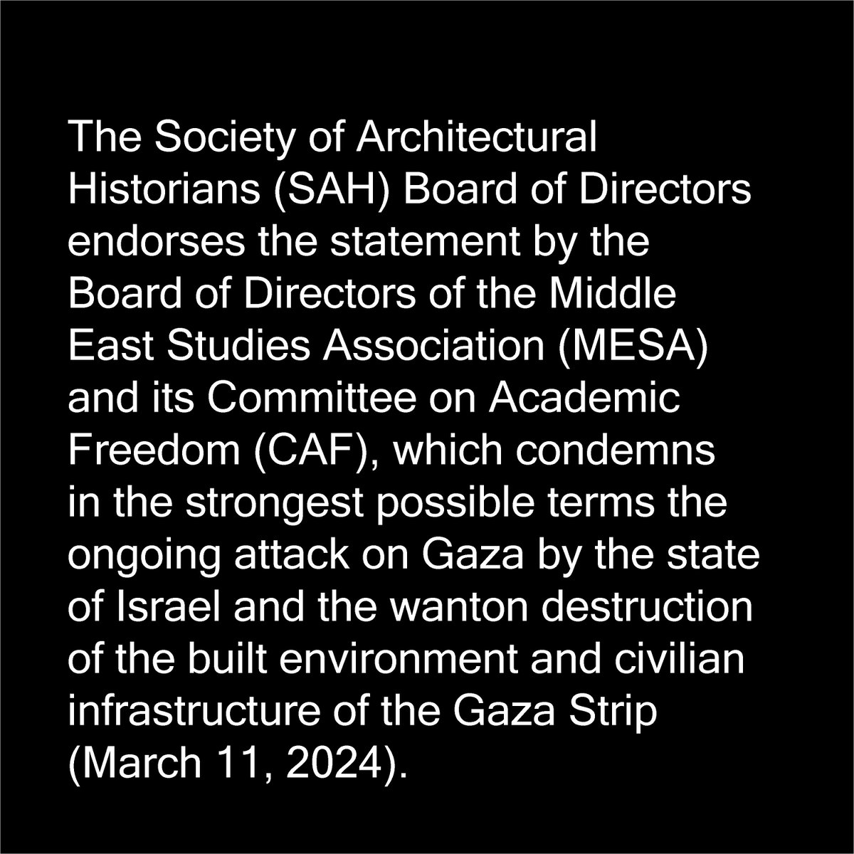 On April 17, 2024, the Board of Directors of the Society of Architectural Historians voted in favor of endorsing the Middle East Studies Association statement regarding the ongoing genocidal violence against the Palestinian people and their cultural heritage in Gaza.