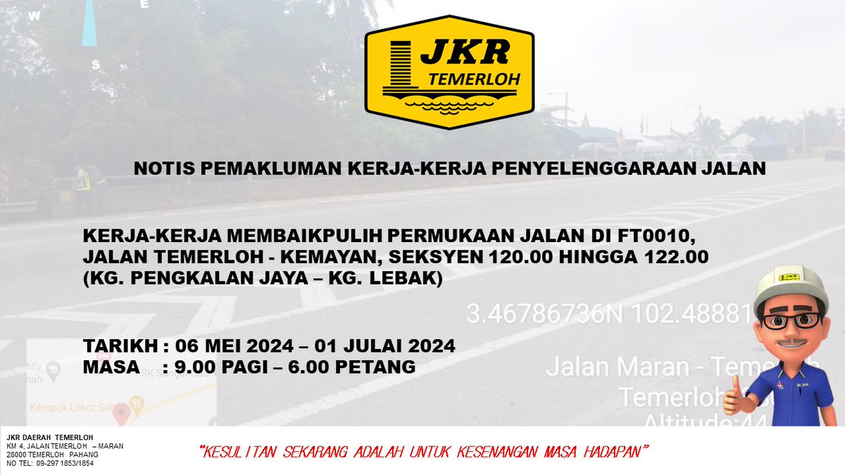 NOTIS PEMAKLUMAN KERJA-KERJA PENYELENGGARAAN JALAN

KERJA-KERJA MEMBAIKPULIH PERMUKAAN JALAN DI FT0010, JALAN TEMERLOH - KEMAYAN, SEKSYEN 120.00 HINGGA 122.00 (KG. PENGKALAN JAYA - KG. LEBAK)

TARIKH: 06 MEI 2024-01 JULAI 2024

MASA : 9.00 PAGI - 6.00 PETANG