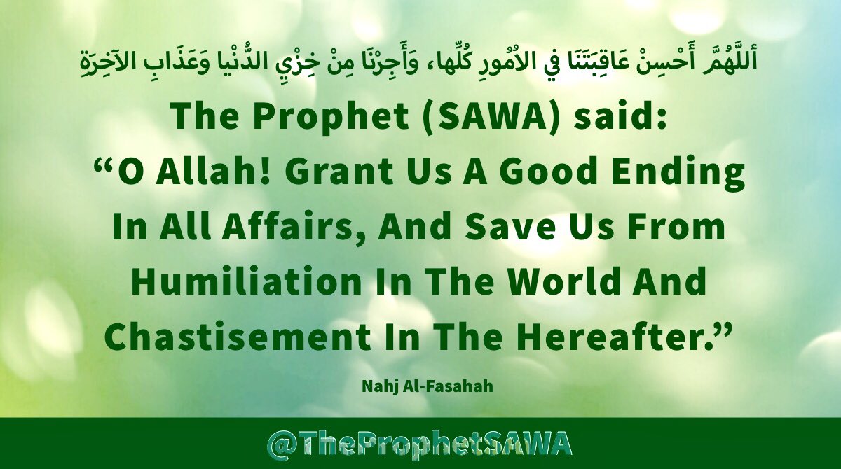 #HolyProphet (SAWA) said: 

“O Allah! Grant Us A Good 
Ending In All Affairs, And 
Save Us From Humiliation In 
The World And Chastisement
 In The Hereafter.”

#ProphetMohammad #Rasulullah 
#ProphetMuhammad #AhlulBayt