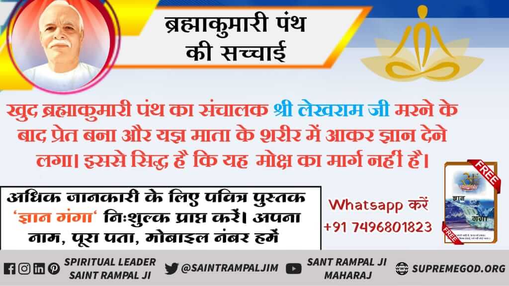 #FridayThoughts
ब्रह्माकुमारी पंत की सच्चाई 
खुद ब्रह्माकुमारी पंथ का संचालक श्री लेखराम जी करने के बाद प्रेत बना और यज्ञ माता के शरीर में आकर ज्ञान देने लगा इसे सिद्ध है कि यह मोक्ष का मार्ग नहीं है 
अधिक जानकारी के लिए आवश्यक पढ़े पवित्र पुस्तक ज्ञान गंगा