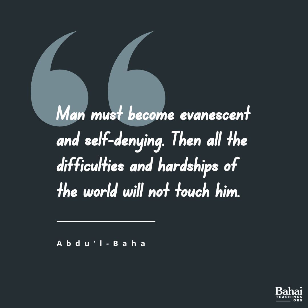 Man must become evanescent and self-denying. Then all the difficulties and hardships of the world will not touch him. He will become like unto a sea, although on its surface the tempest is raging and the mountainous waves rising, in its depth there is complete calmness.#AbdulBaha