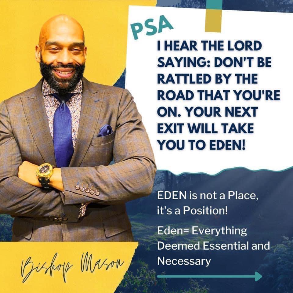 PSA- 

I hear The Lord saying: Don't Be Rattled by the Road that you're on. Your next Exit will take you to Eden!

EDEN is not a Place, it's a Position!

Eden= Everything Deemed Essential and Now
#ImGettingBackToEden #BishopRGMasonII