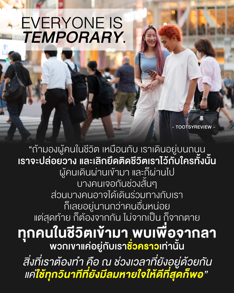 tootsyreview's tweet photo. "EVERYONE IS TEMPORARY."

1) อย่ายึดติดมากมาย ทุกคนเข้ามาเพื่อจากลาทั้งนั้น เดี๋ยวก็ไป อย่าไปผูกชีวิตไว้กับใครทั้งสิ้น ให้ชีวิตเราเป็นของเรา สุขทุกข์ไม่ต้องพึ่งพาใคร แล้วเราจะอยู่ได้ง่ายขึ้น ในวันแห่งการจากลามาถึง

2) คนที่เจอในชีวิต เหมือนเดินถนน บางคนสวนกัน บางคนเดินไปด้วยกัน บางคนติดไฟแดงอยู่เกาะกลางถนนนานหน่อย บางคนก็แยกกันไปตามจุดหมาย และเส้นทางเดินของตัวเอง อาจจะมีจังหวะเจอกันบ้าง "แต่ไม่มีใครตลอดไป"

3) พอรู้แบบนี้ จะเกิดมรณานุสติง่ายขึ้น ไม่ฟูมฟายกับการสูญเสีย เข้าใจ และตระหนักดีว่า ไม่มีอะไรอยู่กับเราไปตลอดกาล และไม่มีอะไรแน่นอน ไม่ว่าจะจากเป็น หรือตาย

4) เรามีหน้าที่แค่ ตอนที่ยังได้อยู่ด้วยกัน ก็ทำมันให้ดีที่สุด ทุกวินาทีที่มีลมหายใจ ได้เดินทางร่วมกันอยู่ เพื่อไม่ให้เรามานั่งเสียดายทีหลัง ว่าทำไมตอนมีโอกาส เราไม่ใช้วินาทีนั้นให้ดีที่สุด

5) บางคนอาจจะเจอกันสั้นๆก็ได้นะ ไม่ได้ถึง one night stand แต่อาจจะเป็นโอกาสแค่ช่วงไม่นานในชีวิตที่เราจะได้พบเจอคนนี้ ไม่ว่าใครจะเจอเราสั้นหรือยาว เรามีโอกาสได้เจอกันแล้ว ก็ส่งมอบความปรารถนาดีให้กับเขา เพราะนั่นอาจจะเป็นช่วงเวลาดีๆที่เรามอบให้แก่เพื่อนร่วมทาง ที่เขาไม่เคยได้รับจากที่ไหนเลยก็ได้

6) พูดจาดีๆกับผู้คนที่เราเจอ ทำดีกับคนที่ให้เกียรติเรา ให้คุณค่ากับคนที่แวะเข้ามาในชีวิต เป็นสิ่งดีๆของคนอื่น เป็นช่วงเวลาแห่งความสุขที่ในชีวิตเขาได้มีเรา เพราะชีวิตแสนสั้น และเราไม่รู้หรอกว่า วันข้างหน้าจะได้ตื่นมาพบเจอกันอยู่ไหม

7) คนที่ต้องอยู่กับเรายาวหน่อย เราอาจจะประมาทกับเวลา แต่อย่าลืมว่า ความตายไม่มีระเบิดเวลาบอกเรา ถ้าชีวิตไม่มีพรุ่งนี้ เราวันนี้แล้ว ก็ทำให้มันดีที่สุด โดยที่ไม่ต้องสนใจว่า พรุ่งนี้จะเกิดขึ้นกับเราหรือไม่ เพื่อไม่ให้เราเสียใจที่ไม่ได้ทำ เวลาชีวิตอาจจะไม่ยืนยาวขนาดที่เราคิดก็ได้

8 ) คนไหนยังอยู่ ยังให้คุณค่ากัน ก็ใช้เวลาแห่งความสุขให้มาก เลิกเสียเวลาไปกับการทำตัวแย่ๆใส่กัน คิดทุกคำก่อนจะพูด ทำในสิ่งที่ใส่ใจความรู้สึกกันให้มาก ทำทุกวันให้มีความหมายเสมอ พยายามให้ความสุขกับคนตรงหน้า เราถามตัวเองเสมอว่า 'เราทำดีที่สุดรึยัง?' แล้วเราไม่รีรอที่จะทำ ไม่งอแงกับตัวเอง

9) อะไรที่จะทำให้ชีวิตเรางดงาม และคนรอบข้างมีชีวิตที่ดีขึ้น เราทำได้ทันที เราดูแลกัน เป็นห่วงกัน และให้คุณค่ากัน กินในสิ่งที่อยากไปกิน ไปเที่ยวในที่ที่อยากไป ใช้ชีวิตในแบบที่ต้องการกับคนที่เรารัก เพื่อให้ทุกเวลามันเกิดขึ้น ในช่วงที่ยังได้ร่วมทางกันอยู่ ทำในสิ่งที่ต้องทำ ควรทำ และอยากทำ ให้ได้มากที่สุด

10) เผื่อไม่มีพรุ่งนี้ให้ทำ ถ้าวันนี้ทำดีที่สุด ก็สบายใจแล้วว่าเราเต็มที่กับช่วงเวลาที่เรามีลมหายใจ ทุกคนที่เจอเรา จะได้นึกถึงเราเป็นความทรงจำที่สวยงามของเขา อย่างน้อยเราเป็นช่วงเวลาที่ดีของทุกๆคน ที่คนอื่นจดจำได้ และให้คุณค่ากับเรา ชีวิตคนเราก็มีแค่นี้เอง เอาอะไรไปไม่ได้ อย่างน้อยก็ให้เขาจำว่าเราเป็นสิ่งดีๆในใจของเขาก็พอ

ขอบคุณที่เดินทางมาพบกัน เพื่อจากลานะ

#ตุ๊ดส์review

======

FACEBOOK POST :
https://t.co/DVG6ZakxNj

======

ฝากช่องทางต่างๆของบอย ตุ๊ดส์review :
https://t.co/04tJb8zcas
https://t.co/FBKK4JtupQ
https://t.co/VTDOnL69tr
https://t.co/ic0gyGSKnI
https://t.co/Nj7VfQMcT4
https://t.co/vJ6PcERUHa