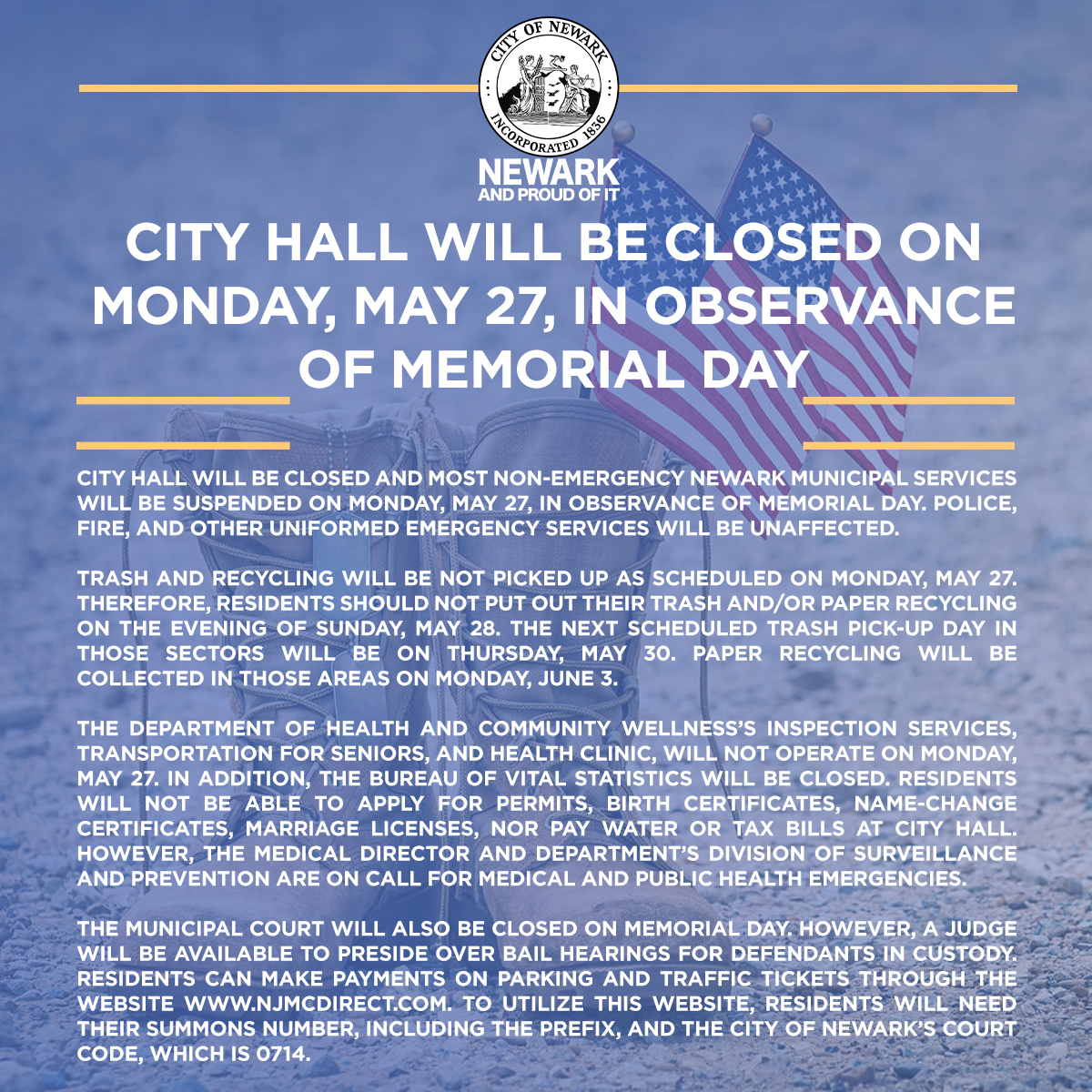 CITY OF NEWARK REMINDS RESIDENTS THAT CITY HALL WILL BE CLOSED ON MONDAY, MAY 27, IN OBSERVANCE OF MEMORIAL DAY. Newark municipal services will be suspended on Monday, May 27, in observance of Memorial Day. Police, Fire, and other uniformed emergency services will be unaffected.