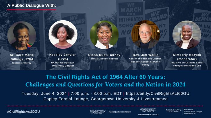 The Civil Rights Act of 1964 After 60 Years: Challenges and Questions for Voters and the Nation in 2024 June 4 7 pm EDT Copley Formal Lounge, Georgetown University & Livestreamed A Public Dialogue With: Sr. Cora Marie Billings, RSM, Sisters of Mercy Kessley Janvier (C’25), NAACP Georgetown University Chapter Diann Rust-Tierney, Racial Justice Institute Rev. Jim Wallis, Center on Faith and Justice, McCourt School of Public Policy Kimberly Mazyck (moderator), Initiative on CST and Public Life