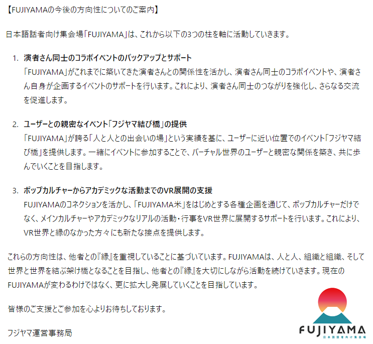 【FUJIYAMAの今後の方向性】
FUJIYAMAは演者同士のイベント支援、ユーザーとの親密な交流イベント、リアルとVRを結ぶ企画で活動を展開し、人と組織、世界と世界をつなぐ架け橋を目指します。現在のFUJIYAMAが変わることなく、更に拡大し発展していきます。詳細は添付画像をご覧ください。 #VRCフジヤマ