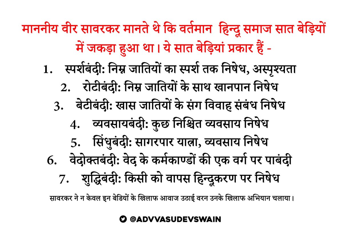 AdvVasudevSwain's tweet photo. माननीय वीर सावरकर मानते थे कि वर्तमान  हिन्दू समाज सात बेड़ियों में जकड़ा हुआ था। ये सात बेड़ियां प्रकार हैं:

1.    स्पर्शबंदी: निम्न जातियों का स्पर्श तक निषेध, अस्पृश्यता
2.    रोटीबंदी: निम्न जातियों के साथ खानपान निषेध
3.    बेटीबंदी: खास जातियों के संग विवाह संबंध निषेध
4.    व्यवसायबंदी: कुछ निश्चित व्यवसाय निषेध
5.    सिंधुबंदी: सागरपार यात्रा, व्यवसाय निषेध
6.    वेदोक्तबंदी: वेद के कर्मकाण्डों की एक वर्ग पर पाबंदी
7.    शुद्धिबंदी: किसी को वापस हिन्दूकरण पर निषेध

सावरकर ने न केवल इन बेडियों के खिलाफ आवाज उठाई वरन उनके खिलाफ अभियान चलाया।