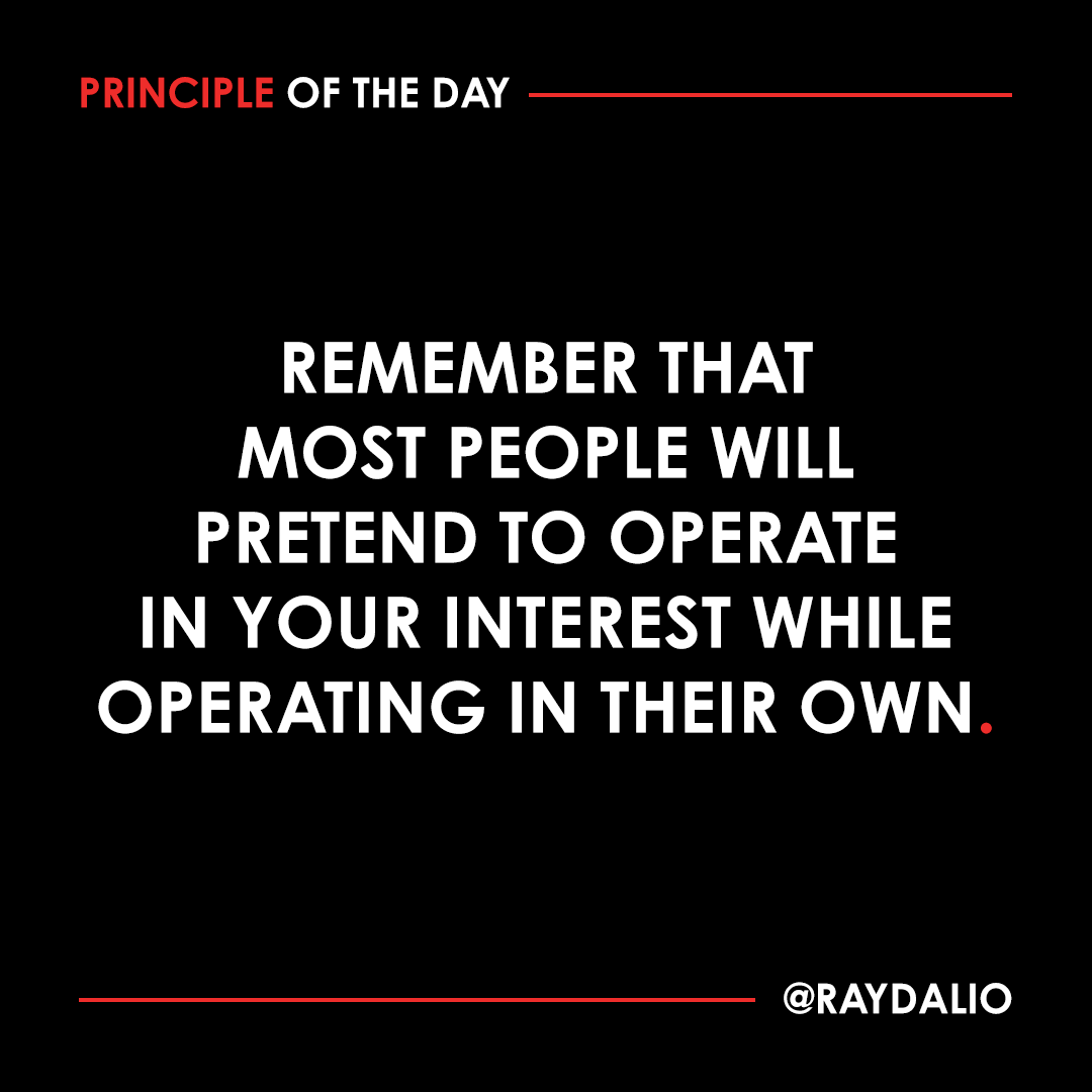 RayDalio's tweet photo. For example, most people will operate in a way that maximizes the amount of money they will get and that minimizes the amount of work they have to do to get it.

To see this, just leave someone unsupervised and allow them to bill you for what they have done. Be especially wary of this conflict of interest when people are advising you on matters that will affect how much money they earn--such as the lawyer who spends a lot of billable hours giving you advice, or the salesperson who advises you on what to purchase while receiving a commission on the amount that you spend. You can't imagine how many people I meet who are eager to "help" me.

Don't be naive. Strive for the highest possible percentage of your population having meaningful work and meaningful relationships while recognizing that there will always be some percentage of the population who won't care for the community and/or will do it harm.

#principleoftheday