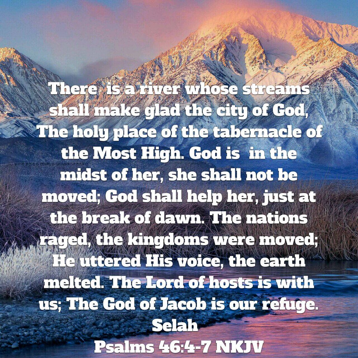 Psalms 46:4-7 NKJV [4] There is a river whose streams shall make glad the city of God, The holy place of the tabernacle of the Most High. [5] God is in the midst of her, she shall not be moved; God shall help her, just at the break of dawn. [6] The nations raged, the kingdom