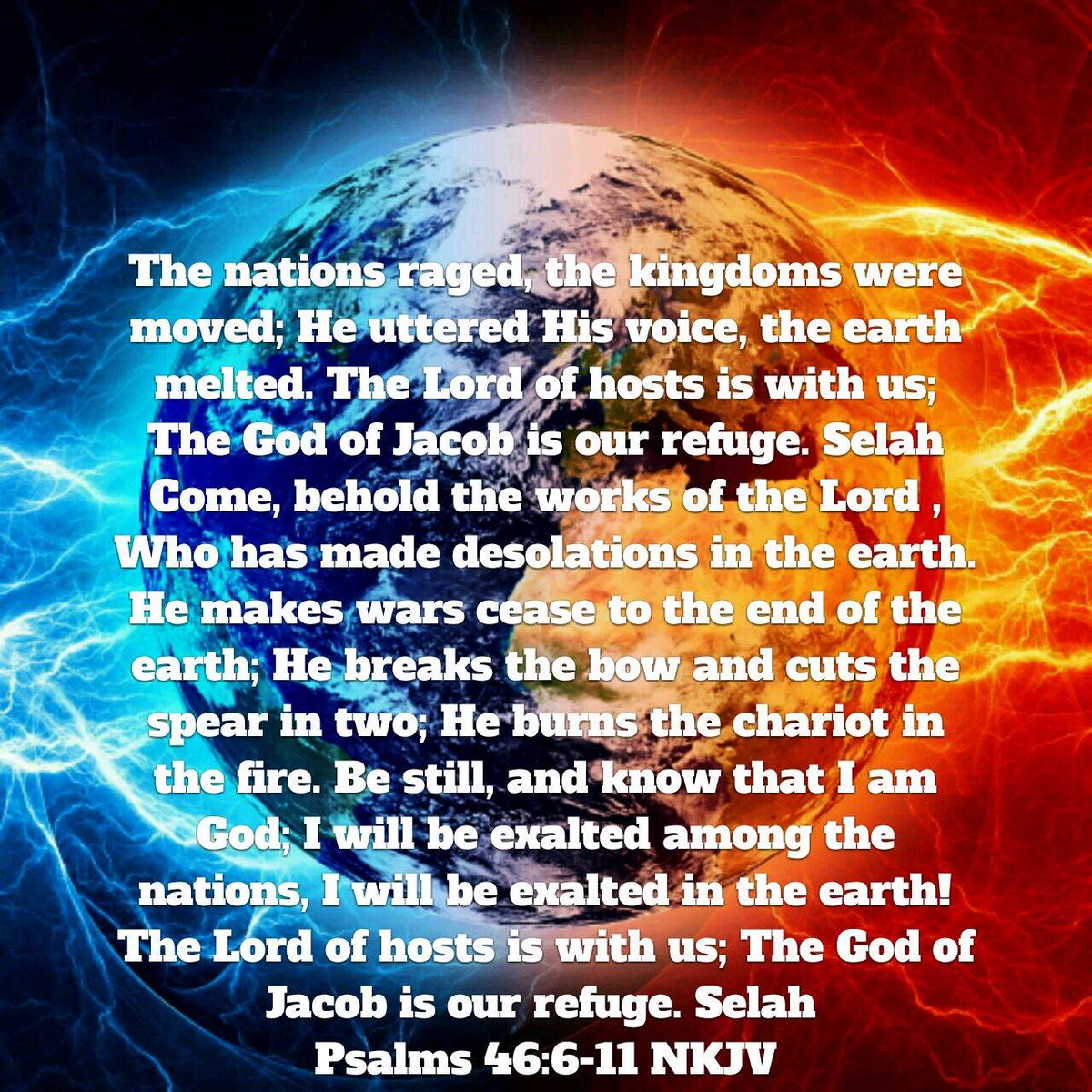 Psalms 46:6-11 NKJV [6] The nations raged, the kingdoms were moved; He uttered His voice, the earth melted. [7] The Lord of hosts is with us; The God of Jacob is our refuge. Selah [8] Come, behold the works of the Lord, Who has made desolations in the earth. [9] He makes war