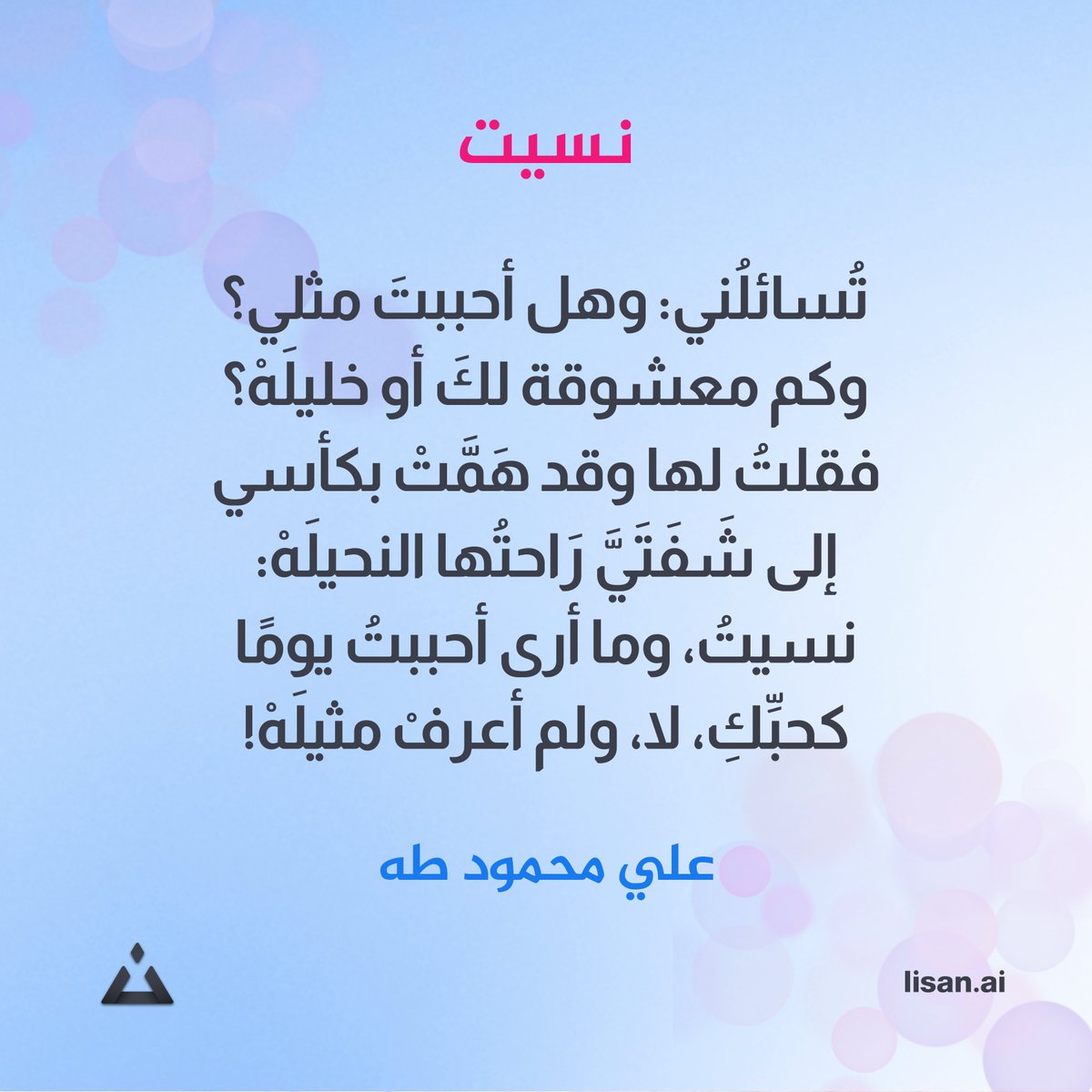 #لسان #عيون_الشعر
تُسائلُني: وهل أحببتَ مثلي؟
وكم معشوقةٍ لكَ أو خليلَهْ؟
فقلتُ لها وقد هَمَّتْ بكأسي
إلى شَفَتَيَّ رَاحتُها النحيلَهْ:
نسيتُ، وما أرى أحببتُ يومًا
كحبِّكِ، لا، ولم أعرفْ مثيلَهْ!
علي محمود طه